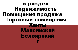  в раздел : Недвижимость » Помещения продажа »  » Торговые помещения . Ханты-Мансийский,Белоярский г.